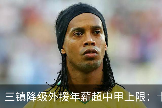 三镇降级外援年薪超中甲上限：卡迪斯19球拒报价，绍尔2队挖人，降级后仅3人可留队