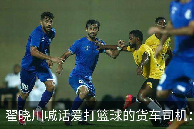翟晓川喊话爱打篮球的货车司机：来首钢主场为我们加油