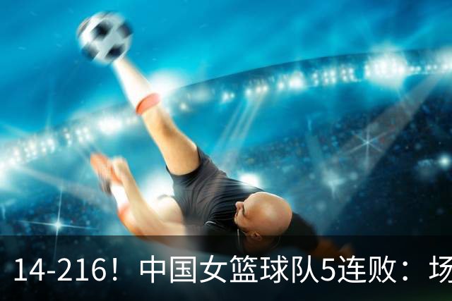 14-216！中国女篮球队5连败：场均24分 一共丢了818分